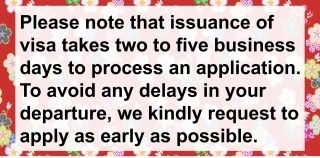 Please note that issuance of visa takes two to five business days to process an application. To avoid any delays in your departure, we kindly request to apply as early as possible.
