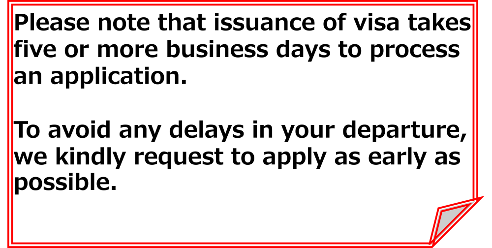 Please note that issuance of visa takes five or more business days to process an application. To avoid any delays in your departure, we kindly request to apply as early as possible.